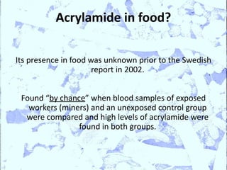 Acrylamide in food?

Its presence in food was unknown prior to the Swedish
                      report in 2002.


 Found “by chance” when blood samples of exposed
   workers (miners) and an unexposed control group
  were compared and high levels of acrylamide were
                found in both groups.
 