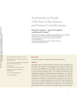 FO03CH02-Lineback

ARI

ANNUAL
REVIEWS

10 February 2012

9:25

Further

Annu. Rev. Food Sci. Technol. 2012.3:15-35. Downloaded from www.annualreviews.org
by Dr James Coughlin on 03/09/12. For personal use only.

Click here for quick links to
Annual Reviews content online,
including:
• Other articles in this volume
• Top cited articles
• Top downloaded articles
• Our comprehensive search

Acrylamide in Foods:
A Review of the Science
and Future Considerations
David R. Lineback,1,∗ James R. Coughlin,2
and Richard H. Stadler3
1
Joint Institute for Food Safety and Applied Nutrition ( JIFSAN), University of Maryland,
College Park, Maryland 20742, United States; email: lineback@umd.edu
2
Coughlin & Associates, Aliso Viejo, California 92656, United States;
email: jrcoughlin@cox.net
3
Nestle Product Technology Center Orbe, 1350 Orbe, Switzerland;
email: richard.stadler@rdor.nestle.com

Annu. Rev. Food Sci. Technol. 2012. 3:15–35

Keywords

First published online as a Review in Advance on
November 28, 2011

occurrence, formation, mitigation, health risks, management

The Annual Review of Food Science and Technology is
online at food.annualreviews.org

Abstract

This article’s doi:
10.1146/annurev-food-022811-101114
Copyright c 2012 by Annual Reviews.
All rights reserved
1941-1413/12/0410-0015$20.00
∗

Corresponding author

Acrylamide occurs in foods commonly consumed in diets worldwide. It is
formed from the reaction of reducing sugars (e.g., glucose or fructose) with
the amino acid asparagine via the Maillard reaction, which occurs during
heat processing of foods, primarily those derived from plant origin, such
as potato and cereal products, above 120◦ C (248◦ F). The majority of epidemiological studies concerning potential relationships between acrylamide
consumption and different types of cancer have indicated no increased risk,
except with a few types that warrant further study. Efforts to reduce the
formation of acrylamide in food products have resulted in some successes,
but there is no common approach that works for all foods. Reduction in
some foods is probably not possible. The results from a major toxicological
study (aqueous intake of acrylamide by rats and mice) are in the process of
being released. The status of current knowledge in these areas is reviewed.

15

 