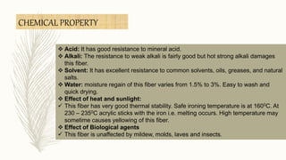  Acid: It has good resistance to mineral acid.
 Alkali: The resistance to weak alkali is fairly good but hot strong alkali damages
this fiber.
 Solvent: It has excellent resistance to common solvents, oils, greases, and natural
salts.
 Water: moisture regain of this fiber varies from 1.5% to 3%. Easy to wash and
quick drying.
 Effect of heat and sunlight:
 This fiber has very good thermal stability. Safe ironing temperature is at 1600C. At
230 – 2350C acrylic sticks with the iron i.e. melting occurs. High temperature may
sometime causes yellowing of this fiber.
 Effect of Biological agents
 This fiber is unaffected by mildew, molds, laves and insects.
CHEMICAL PROPERTY
 