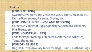 End use
• [FOR CLOTHING]
Sweaters,Women's and Children'sWear, Sports Wear, Socks,
Knitted Underwear, Pajamas, Gloves, etc
• [FOR HOME FURNISHINGS AND BEDDING]
Carpets, AVariety of Rugs, Upholstery, Cushions, Blankets,
Pile Sheets, etc.
• [FOR INDUSTRIAL USES]
Felts for Paper Making, Filter Cloth, AlternativeAsbestos,
Tents, Sheet, etc.
• [FOR OTHER USES]
Rag Doll,Toys, AuxiliaryTapes for Bags, Braids, Cloth for Bags,
 