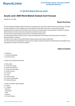 Find Industry reports, Company profiles
ReportLinker                                                                      and Market Statistics



                                              >> Get this Report Now by email!

Acrylic acid: 2009 World Market Outlook And Forecast
Published on June 2009

                                                                                                             Report Summary

The report analyzes worldwide markets for Acrylic acid, including Europe, Asia, Africa, North America and Latin America. It provides
the most complete and current analytical account of the following areas: Acrylic acid producers, plant-by-plant capacities,
supply/demand, future demand trend forecasts, Acrylic acid prices, international trade, upcoming projects. Production by company,
demand estimation, Acrylic acid imports and exports are presented for each country.
The report also provides perspective information for the mentioned market till 2015.
The study includes profiles of major producers, Acrylic acid suppliers with contact details and brief overview of the market for
employed feedstock ' propylene.
The report covers 5 year price data (2005-2009) and features regional trade statistics (2005-2008).
The report was worked out regarding the current economic situation caused by financial crisis. Market trends and expectations were
reconsidered with respect to the present conditions.




                                                                                                             Table of Content

1. Introduction
1.1. Acrylic acid properties
1.2. Acrylic acid uses


2. Acrylic acid manufacturing processes


3. World outlook
3.1. Acrylic acid capacity
3.2. Acrylic acid production
3.3. Acrylic acid consumption
3.4. Acrylic acid price
3.4.1. Europe
3.4.2. Asia
3.4.3. North America
3.5. Acrylic acid global trade
3.6. Acrylic acid projects


4. Acrylic acid market: regional analysis
4.1. Europe
4.1.1. Belgium
- Production
- Consumption
- Trade
- Producers
4.1.2. Czech Republic



Acrylic acid: 2009 World Market Outlook And Forecast                                                                               Page 1/5
 