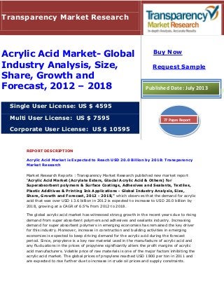REPORT DESCRIPTION
Acrylic Acid Market is Expected to Reach USD 20.0 Billion by 2018: Transparency
Market Research
Market Research Reports : Transparency Market Research published new market report
“Acrylic Acid Market (Acrylate Esters, Glacial Acrylic Acid & Others) for
Superabsorbent polymers & Surface Coatings, Adhesives and Sealants, Textiles,
Plastic Additives & Printing Ink Applications - Global Industry Analysis, Size,
Share, Growth and Forecast, 2012 - 2018," which observes that the demand for acrylic
acid that was over USD 13.6 billion in 2012 is expected to increase to USD 20.0 billion by
2018, growing at a CAGR of 6.5% from 2012 to 2018.
The global acrylic acid market has witnessed strong growth in the recent years due to rising
demand from super absorbent polymers and adhesives and sealants industry. Increasing
demand for super absorbent polymers in emerging economies has remained the key driver
for this industry. Moreover, increase in construction and building activities in emerging
economies is expected to keep driving demand for the acrylic acid during the forecast
period. Since, propylene is a key raw material used in the manufacture of acrylic acid and
any fluctuations in the prices of propylene significantly alters the profit margins of acrylic
acid manufacturers. Volatile price of raw materials is one of the major factors inhibiting the
acrylic acid market. The global prices of propylene reached USD 1800 per ton in 2011 and
are expected to rise further due to increase in crude oil prices and supply constraints.
Transparency Market Research
Acrylic Acid Market- Global
Industry Analysis, Size,
Share, Growth and
Forecast, 2012 – 2018
Single User License: US $ 4595
Multi User License: US $ 7595
Corporate User License: US $ 10595
Buy Now
Request Sample
Published Date: July 2013
77 Pages Report
 