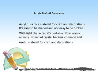 Acrylic Crafts & Decorative



Acrylic is a nice material for craft and decorations.
It's easy to be shaped and not easy to be broken.
With light character, it's portable. Now, acrylic
already instead of crystal became common and
useful material for craft and decorations.
 