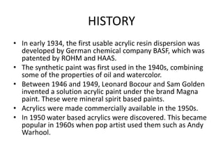 HISTORY
• In early 1934, the first usable acrylic resin dispersion was
developed by German chemical company BASF, which was
patented by ROHM and HAAS.
• The synthetic paint was first used in the 1940s, combining
some of the properties of oil and watercolor.
• Between 1946 and 1949, Leonard Bocour and Sam Golden
invented a solution acrylic paint under the brand Magna
paint. These were mineral spirit based paints.
• Acrylics were made commercially available in the 1950s.
• In 1950 water based acrylics were discovered. This became
popular in 1960s when pop artist used them such as Andy
Warhool.
 