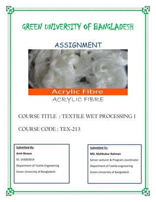 GREEN UNIVERSITY OF BANGLADESH
ASSIGNMENT
ACRYLIC FIBRE
COURSE TITLE : TEXTILE WET PROCESSING 1
COURSE CODE : TEX-213
Submitted By:
Amit Biswas
ID: 143003014
Department of Textile Engineering
Green University of Bangladesh
Submitted To:
MD. Mahbubur Rahman
Senior Lecturer & Program coordinator
Department of Textile engineering
Green University of Bangladesh
 