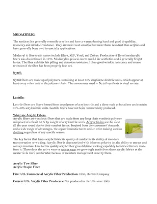 MODACRYLIC:
The modacrylics generally resemble acrylics and have a warm pleasing hand and good drapability,
resiliency and wrinkle resistance. They are more heat sensitive but more flame resistant than acrylics and
have generally been used in specialty applications.
Modacryl ic fiber trade names include Elura, SEF, Verel, and Zefran. Production of Dynel modacrylic
fibers was discontinued in 1975. Modacrylics possess warm wool-l ike aesthetics and a generally bright
luster. The fiber exhibits fair pilling and abrasion resistance. It has good wrinkle resistance and crease
retention if the fiber has been properly heat set.
Nytril:
Nytril fibers are made up of polymers containing at least 85% vinylidene dinitrile units, which appear at
least every other unit in the polymer chain. The comonomer used in Nytril synthesis is vinyl acetate.
Lastrile:
Lastrile fibers are fibers formed from copolymers of acrylonitrile and a diene such as butadiene and contain
10%-50% acrylonitrile units. Lastrile fibers have not been commercially produced.
What are Acrylic Fibers:
Acrylic fibers are synthetic fibers that are made from any long chain synthetic polymer
composed of at least 85 % by weight of acrylonitrile units. Acrylic fabrics can be used
all the year round due to their comfort factor. Inspired from the consumers' demands
and a wide range of advantages, the apparel manufacturers utilize it for making various
clothing regardless of any specific season.
The key factor that lends acrylic fabric its quality of comfort is its ability of moisture
transportation or wicking. Acrylic fiber is characterized with inherent polarity i.e, the ability to attract and
convey moisture. Due to this quality acrylic fiber gives lifetime wicking capability to fabrics that are made
from it. These days the active wear or sports wear are growingly made from these acrylic fabrics as the
wearer feels more comfortable because of moisture management done by them.
Acrylic Tow Fiber
Acrylic Staple Fiber
First U.S. Commercial Acrylic Fiber Production: 1950, DuPont Company
Current U.S. Acrylic Fiber Producers: Not produced in the U.S. since 2005
 