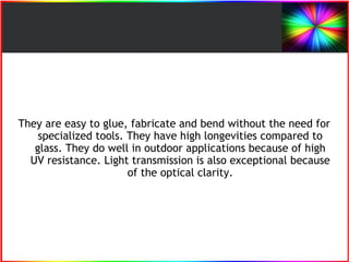They are easy to glue, fabricate and bend without the need for 
specialized tools. They have high longevities compared to 
glass. They do well in outdoor applications because of high 
UV resistance. Light transmission is also exceptional because 
of the optical clarity. 
 