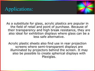 Applications: 
As a substitute for glass, acrylic plastics are popular in 
the field of retail and point of purchase. Because of 
their transparency and high break resistance, they are 
also ideal for exhibition displays where glass can be a 
less safe alternative. 
Acrylic plastic sheets also find use in rear projection 
screens where semi-transparent displays are 
illuminated by projectors behind the screen. It may 
also be possible to create spherical displays with 
Plexiglas. 
 