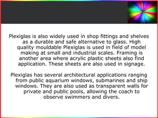 Plexiglas is also widely used in shop fittings and shelves 
as a durable and safe alternative to glass. High 
quality mouldable Plexiglas is used in field of model 
making at small and industrial scales. Framing is 
another area where acrylic plastic sheets also find 
application. These sheets are also used in signage. 
Plexiglas has several architectural applications ranging 
from public aquarium windows, submarines and ship 
windows. They are also used as transparent walls for 
private and public pools, allowing the coach to 
observe swimmers and divers. 
 