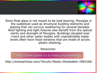 Since float glass is not meant to be load bearing, Plexiglas is 
the substitute used as structural building elements and 
glazing that can survive weathering for several decades. 
Roof lighting and light fixtures also benefit from the optical 
clarity and strength of Plexiglas. Buildings situated near 
rivers and other water bodies with unpredictable water 
levels often have flood windows that are made of acrylic 
plastic sheeting. 
Resources: 
http://www.dplast.co.th/index.php/sheeting/ 
http://ezinearticles.com/?Acrylic-Plastic-Sheets&id=7893166 
 