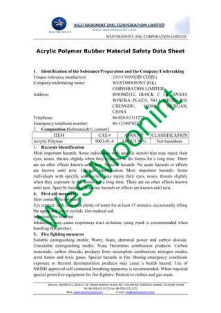 WESTMOONINT (HK) CORPORATION LIMITED



 Acrylic Polymer Rubber Material Safety Data Sheet


1. Identification of the Substance/Preparation and the Company/Undertaking
Unique reference numbers(s):                  2916140000(HS CODE)
Company/undertaking name:                     WESTMOONINT (HK)
                                              CORPORATION LIMITED
Address:                                      ROOM2112, BLOCK C OF JINSHA
                                              WINERA PLAZA, NO.1 SHUJIN RD,
                                              CHENGDU,          610091,     SICHUAN,
                                              CHINA
Telephone:                                    86-028-61311272
Emergency telephone number:                   86-13540702776
2. Composition (Substance&% content)
            ITEM                     CAS #           AMOUNT         CLASSIFICATION
Acrylic Polymer                    9003-01-4       ABOUT 99%           Not hazardous
3. Hazards Identification
Most important hazards: Some individuals with specific sensitivities may injury their
eyes, noses, throats slightly when they exposure in the fumes for a long time. There
are no other effects known until now. Specific hazards: No acute hazards or effects
are known until now. Hazards Identification Most important hazards: Some
individuals with specific sensitivities may injury their eyes, noses, throats slightly
when they exposure in the fumes for a long time. There are no other effects known
until now. Specific hazards: No acute hazards or effects are known until now.
4. First aid measures
Skin contact: No relevant.
Eye contact: lush eyes with plenty of water for at least 15 minutes, occasionally lifting
the upper and lower eyelids. Get medical aid.
Ingestion: No relevant
Inhalation: may cause respiratory tract irritation; using mask is recommended when
handling this product.
5. Fire fighting measures
Suitable extinguishing media: Water, foam, chemical power and carbon dioxide.
Unsuitable extinguishing media: None Hazardous combustion products: Carbon
monoxide, carbon dioxide, products from incomplete combustion, nitrogen oxides,
acrid fumes and toxic gases. Special hazards in fire: During emergency conditions
exposure to thermal decomposition products may cause a health hazard. Use of
NIOSH approved self contained breathing apparatus is recommended. When required
special protective equipment for fire-fighters: Protective clothes and gas mask.

        Address: ROOM2112, BLOCK C OF JINSHA WINERA PLAZA, NO.1 SHUJIN RD, CHENGDU, 610091, SICHUAN, CHINA
                                 Tel: 86-028-61311272 Fax: 86-028-61311273
                     Web: www.westmoonint.com              E-mail: info@westmoonint.com
 