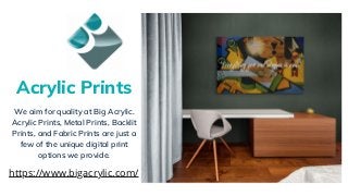 We aim for quality at Big Acrylic.
Acrylic Prints, Metal Prints, Backlit
Prints, and Fabric Prints are just a
few of the unique digital print
options we provide.
Acrylic Prints
https://www.bigacrylic.com/
 