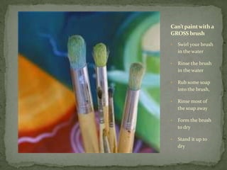 Can’t paint with a
GROSS brush
•   Swirl your brush
    in the water

•   Rinse the brush
    in the water

•   Rub some soap
    into the brush,

•   Rinse most of
    the soap away

•   Form the brush
    to dry

•   Stand it up to
    dry
 