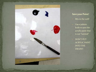 Save your Paint!

•   Mix in the well!

•   Use a palette
    knife to save the
    acrylic paint that
    is not “tainted”

•   DON’T PUT
    ACRYLIC PAINT
    INTO THE
    DRAIN!!
 
