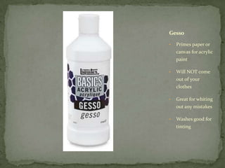 Gesso

•   Primes paper or
    canvas for acrylic
    paint

•   Will NOT come
    out of your
    clothes

•   Great for whiting
    out any mistakes

•   Washes good for
    tinting
 