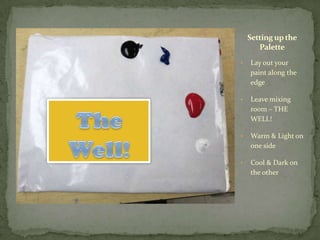 Setting up the
       Palette
•   Lay out your
    paint along the
    edge

•   Leave mixing
    room – THE
    WELL!

•   Warm & Light on
    one side

•   Cool & Dark on
    the other
 