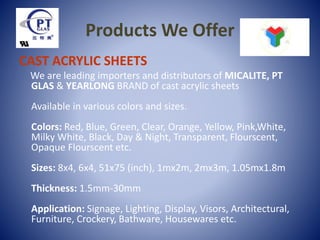 Products We Offer
CAST ACRYLIC SHEETS
We are leading importers and distributors of MICALITE, PT
GLAS & YEARLONG BRAND of cast acrylic sheets
Available in various colors and sizes.
Colors: Red, Blue, Green, Clear, Orange, Yellow, Pink,White,
Milky White, Black, Day & Night, Transparent, Flourscent,
Opaque Flourscent etc.
Sizes: 8x4, 6x4, 51x75 (inch), 1mx2m, 2mx3m, 1.05mx1.8m
Thickness: 1.5mm-30mm
Application: Signage, Lighting, Display, Visors, Architectural,
Furniture, Crockery, Bathware, Housewares etc.
 