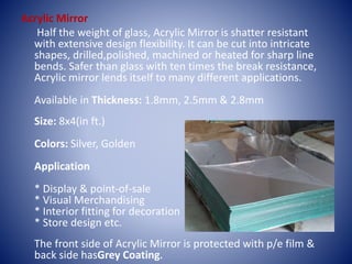 Acrylic Mirror
Half the weight of glass, Acrylic Mirror is shatter resistant
with extensive design flexibility. It can be cut into intricate
shapes, drilled,polished, machined or heated for sharp line
bends. Safer than glass with ten times the break resistance,
Acrylic mirror lends itself to many different applications.
Available in Thickness: 1.8mm, 2.5mm & 2.8mm
Size: 8x4(in ft.)
Colors: Silver, Golden
Application
* Display & point-of-sale
* Visual Merchandising
* Interior fitting for decoration
* Store design etc.
The front side of Acrylic Mirror is protected with p/e film &
back side hasGrey Coating.
 