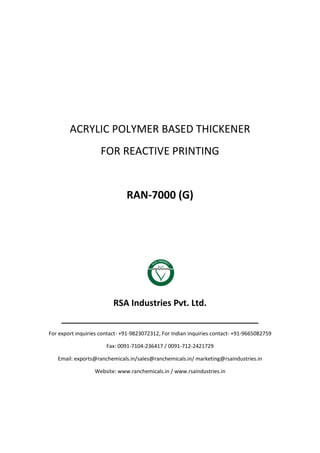 ACRYLIC POLYMER BASED THICKENER
FOR REACTIVE PRINTING
RAN-7000 (G)
RSA Industries Pvt. Ltd.
______________________________________________
For export inquiries contact- +91-9823072312, For Indian inquiries contact- +91-9665082759
Fax: 0091-7104-236417 / 0091-712-2421729
Email: exports@ranchemicals.in/sales@ranchemicals.in/ marketing@rsaindustries.in
Website: www.ranchemicals.in / www.rsaindustries.in
 