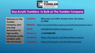 Buy Acrylic Tumblers in Bulk at The Tumbler Company
Welcome to The
Tumbler
Company, your
one-stop
destination for
high-quality
wholesale acrylic
tumblers with
lids and straws.
Location: DBA presso, LLC 1199 S. Donahue Drive, 101 Auburn,
AL 36830
Website: https://www.thetumblercompany.com/collections/stainless-steel-1
Email: hello@thetumblercompany.com
Phone no: +13344986288
Facebook: https://facebook.com/thetumblercompany
Instagram: https://instagram.com/tumblercompany
 