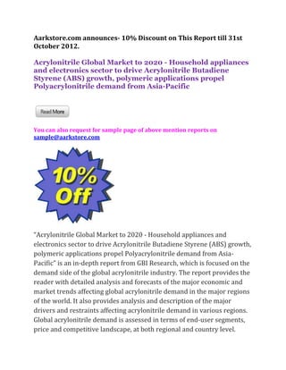 Aarkstore.com announces- 10% Discount on This Report till 31st
October 2012.

Acrylonitrile Global Market to 2020 - Household appliances
and electronics sector to drive Acrylonitrile Butadiene
Styrene (ABS) growth, polymeric applications propel
Polyacrylonitrile demand from Asia-Pacific




You can also request for sample page of above mention reports on
sample@aarkstore.com




“Acrylonitrile Global Market to 2020 - Household appliances and
electronics sector to drive Acrylonitrile Butadiene Styrene (ABS) growth,
polymeric applications propel Polyacrylonitrile demand from Asia-
Pacific” is an in-depth report from GBI Research, which is focused on the
demand side of the global acrylonitrile industry. The report provides the
reader with detailed analysis and forecasts of the major economic and
market trends affecting global acrylonitrile demand in the major regions
of the world. It also provides analysis and description of the major
drivers and restraints affecting acrylonitrile demand in various regions.
Global acrylonitrile demand is assessed in terms of end-user segments,
price and competitive landscape, at both regional and country level.
 