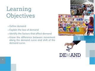 Learning
Objectives
■Define demand
■Explain the law of demand
■Identify the factors that affect demand
■Know the difference between movement
along the demand curve and shift of the
demand curve.
3
 