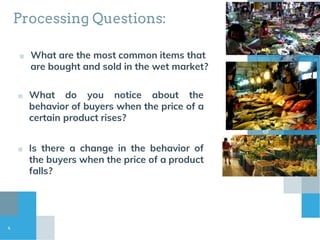 Processing Questions:
■ What are the most common items that
are bought and sold in the wet market?
■ What do you notice about the
behavior of buyers when the price of a
certain product rises?
4
■ Is there a change in the behavior of
the buyers when the price of a product
falls?
 