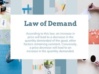 Law of Demand
According to this law, an increase in
price will lead to a decrease in the
quantity demanded of the good, other
factors remaining constant. Conversely,
a price decrease will lead to an
increase in the quantity demanded.
 