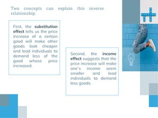 Two concepts can explain this inverse
relationship.
First, the substitution
effect tells us the price
increase of a certain
good will make other
goods look cheaper
and lead individuals to
demand less of the
good whose price
increased.
Second, the income
effect suggests that the
price increase will make
one’s income seem
smaller and lead
individuals to demand
less goods.
 