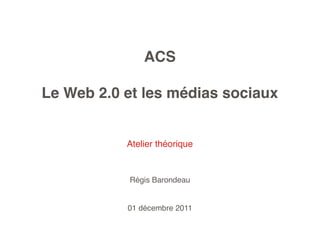 ACS

Le Web 2.0 et les médias sociaux


           Atelier théorique


           Régis Barondeau


           01 décembre 2011
 