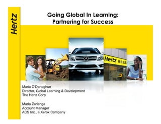 Going Global In Learning:
                Partnering for Success
                                          POWERPOINT TITLE




Maria O’Donoghue
Director, Global Learning & Development
The Hertz Corp

Marla Zarlenga
Account Manager
ACS Inc., a Xerox Company
 
