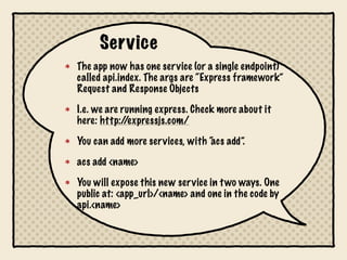 Service
The app now has one service (or a single endpoint)
called api.index. The args are “Express framework”
Request and Response Objects

I.e. we are running express. Check more about it
here: http:/ /expressjs.com/

You can add more services, with “ add”.
                                acs

acs add <name>

You will expose this new service in t wo ways. One
public at: <app_url>/<name> and one in the code by
api.<name>
 
