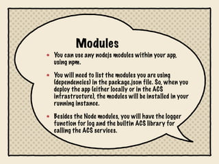 Modules
You can use any nodejs modules within your app,
using npm.

You will need to list the modules you are using
(dependencies) in the package.json file. So, when you
deploy the app (either locally or in the ACS
infrastructure), the modules will be installed in your
running instance.

Besides the Node modules, you will have the logger
function for log and the builtin ACS library for
calling the ACS services.
 