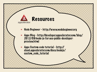 Resources
Node Beginner - http://www.nodebeginner.org

Appc Blog - http://developer.appcelerator.com/blog/
2012/09/node-js-for-acs-public-developer-
preview.html

Appc Custom code tutorial - http://
cloud.appcelerator.com/docs/nodejs/
custom_code_tutorial
 