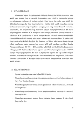 I.       LATAR BELAKANG

          Manajemen Sistem Penyelenggaraan Makanan Institusi (MSPMI) merupakan mata
kuliah pada semester lima jurusan gizi, dimana dalam mata kuliah ini mempelajari tentang
penyelenggaraan makanan di institusi-institusi. Oleh karena itu, pada mata kuliah ini
dilakukan kunjungan ke Aero Catering Service (ACS), ACS adalah perusahaan service
berkelas internasional yang menyediakan jasa pelayanan yang memenuhi aspek keamanan,
keselamatan, dan kenyamanan bagi konsumen dengan mengimplementasikan 10 proses
penyelenggaraan makanan.ACS merupakan satu-satunya perusahaan catering terbesar di
Indonesia. ACS yang berada di bawah naungan Garuda Indonesia Grup telah membuka
cabang di bagian hotel, catering, tours, travel, transportasi yang tidak hanya di Jakarta, tapi
juga telah tersebar ke Bali, Lombok, dan Bandung, ACS juga bekerjasama dengan banyak
pihak penerbangan dalam maupun luar negeri. ACS telah mendapat sertifikasi Quality
Management System ISO 9001 – 2008, sertifikat halal MUI, dan Health Safety Environment
sehingga produk ACS telah benar-benar terjamin Good Manufacturing Process dan HACCP.
Dengan banyaknya pengalaman dan mutu ACS yang telah terjamin dari segi kualitas maupun
kuantitas, maka banyak kunjungan ke ACS untuk menambah ilmu pengetahuan, oleh karena
itu maka kami memilih ACS sebagai tempat pembelajaran lapangan untuk mendalami mata
kuliah MSPMI.




  II. TUJUAN KEGIATAN

      -   Sebagai pemenuhan tugas mata kuliah MSPMI lanjut

      -   Menambah pengetahuan tentang sistem pemesanan dan pembelian bahan makanan di
          Aero Food Catering Service.

      -   Menambah pengetahuan tentang sistem penerimaan bahan makanan di Aero Food
          Catering Service.

      -   Menambah pengetahuan tentang sistem penyimpanan bahan makanan di Aero Food
          Catering Service.

      -   Menambah pengetahuan tentang sistem persiapan bahan makanan di Aero Food
          Catering Service.


                                                                                              1
 
