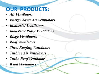 OUR PRODUCTS:
•
•
•
•
•
•
•
•
•
•

Air Ventilators
Energy Saver Air Ventilators
Industrial Ventilators
Industrial Ridge Ventilators
Ridge Ventilators
Roof Ventilators
Sheet Roofing Ventilators
Turbine Air Ventilators
Turbo Roof Ventilator
Wind Ventilators

 