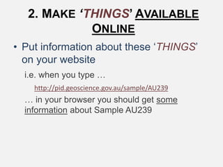2. MAKE ‘THINGS’ AVAILABLE
ONLINE
• Put information about these ‘THINGS’
on your website
i.e. when you type …
http://pid.geoscience.gov.au/sample/AU239
… in your browser you should get some
information about Sample AU239
 