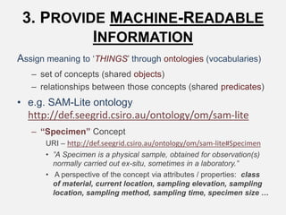3. PROVIDE MACHINE-READABLE
INFORMATION
Assign meaning to ‘THINGS’ through ontologies (vocabularies)
– set of concepts (shared objects)
– relationships between those concepts (shared predicates)
• e.g. SAM-Lite ontology
http://def.seegrid.csiro.au/ontology/om/sam-lite
– “Specimen” Concept
URI – http://def.seegrid.csiro.au/ontology/om/sam-lite#Specimen
• ”A Specimen is a physical sample, obtained for observation(s)
normally carried out ex-situ, sometimes in a laboratory.”
• A perspective of the concept via attributes / properties: class
of material, current location, sampling elevation, sampling
location, sampling method, sampling time, specimen size …
 