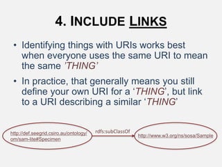 4. INCLUDE LINKS
• Identifying things with URIs works best
when everyone uses the same URI to mean
the same ’THING’
• In practice, that generally means you still
define your own URI for a ‘THING’, but link
to a URI describing a similar ‘THING’
rdfs:subClassOfhttp://def.seegrid.csiro.au/ontology/
om/sam-lite#Specimen
http://www.w3.org/ns/sosa/Sample
 
