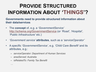 PROVIDE STRUCTURED
INFORMATION ABOUT ‘THINGS’?
Governments need to provide structured information about
their data/services
• The concept of, e.g. a ‘GovernmentService’
http://schema.org/GovernmentService (or ‘Road’, ‘Hospital’,
‘Public Infrastructure’ etc.)
• ‘Government service’ attributes, such as a ‘serviceOperator’
• A specific ‘GovernmentService’, e.g. ‘Child Care Benefit’ and its
attributes, e.g.:
– serviceOperator: Department of Human Services
– areaServed: Australia
– isRelatedTo: Family Tax Benefit
…
 