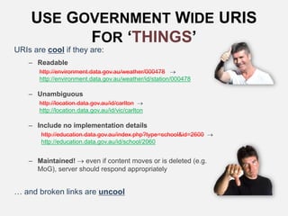 USE GOVERNMENT WIDE URIS
FOR ‘THINGS’
URIs are cool if they are:
– Readable
http://environment.data.gov.au/weather/000478 
http://environment.data.gov.au/weather/id/station/000478
– Unambiguous
http://location.data.gov.au/id/carlton 
http://location.data.gov.au/id/vic/carlton
– Include no implementation details
http://education.data.gov.au/index.php?type=school&id=2600 
http://education.data.gov.au/id/school/2060
– Maintained!  even if content moves or is deleted (e.g.
MoG), server should respond appropriately
… and broken links are uncool
 