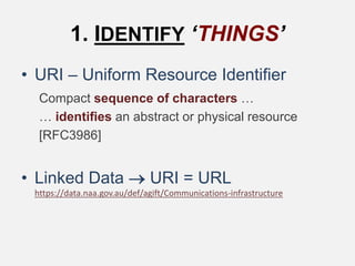 1. IDENTIFY ‘THINGS’
• URI – Uniform Resource Identifier
Compact sequence of characters …
… identifies an abstract or physical resource
[RFC3986]
• Linked Data  URI = URL
https://data.naa.gov.au/def/agift/Communications-infrastructure
 