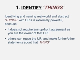 1. IDENTIFY ‘THINGS’
Identifying and naming real-world and abstract
‘THINGS’ with URIs is extremely powerful,
because:
• it does not require any up-front agreement as
you are the owner of that URI
• others can reuse the URI and make further/other
statements about that ‘THING’
 