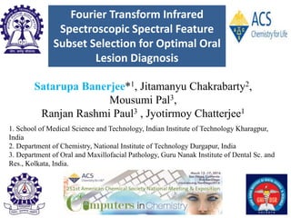 Fourier Transform Infrared
Spectroscopic Spectral Feature
Subset Selection for Optimal Oral
Lesion Diagnosis
Satarupa Banerjee*1, Jitamanyu Chakrabarty2,
Mousumi Pal3,
Ranjan Rashmi Paul3 , Jyotirmoy Chatterjee1
1. School of Medical Science and Technology, Indian Institute of Technology Kharagpur,
India
2. Department of Chemistry, National Institute of Technology Durgapur, India
3. Department of Oral and Maxillofacial Pathology, Guru Nanak Institute of Dental Sc. and
Res., Kolkata, India.
 