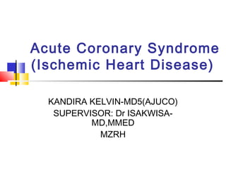 Acute Coronary Syndrome
(Ischemic Heart Disease)
KANDIRA KELVIN-MD5(AJUCO)
SUPERVISOR: Dr ISAKWISA-
MD,MMED
MZRH
 