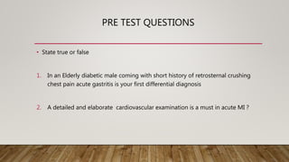 PRE TEST QUESTIONS
• State true or false
1. In an Elderly diabetic male coming with short history of retrosternal crushing
chest pain acute gastritis is your first differential diagnosis
2. A detailed and elaborate cardiovascular examination is a must in acute MI ?
 