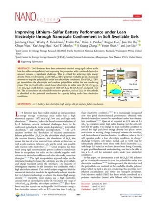 Improving Lithium−Sulfur Battery Performance under Lean
Electrolyte through Nanoscale Conﬁnement in Soft Swellable Gels
Junzheng Chen,†
Wesley A. Henderson,†
Huilin Pan,†
Brian R. Perdue,‡
Ruiguo Cao,†
Jian Zhi Hu,†
Chuan Wan,†
Kee Sung Han,†
Karl T. Mueller,†
Ji-Guang Zhang,†
Yuyan Shao,*,†
and Jun Liu*,†
†
Joint Center for Energy Storage Research (JCESR), Paciﬁc Northwest National Laboratory, Richland, Washington 99352, United
States
‡
Joint Center for Energy Storage Research (JCESR), Sandia National Laboratories, Albuquerque, New Mexico 87185, United States
*S Supporting Information
ABSTRACT: Li−S batteries have been extensively studied using rigid carbon as the
host for sulfur encapsulation, but improving the properties with a reduced electrolyte
amount remains a signiﬁcant challenge. This is critical for achieving high energy
density. Here, we developed a soft PEO10LiTFSI polymer swellable gel as a nanoscale
reservoir to trap the polysulﬁdes under lean electrolyte conditions. The PEO10LiTFSI
gel immobilizes the electrolyte and conﬁnes polysulﬁdes within the ion conducting
phase. The Li−S cell with a much lower electrolyte to sulfur ratio (E/S) of 4 gE/gS
(3.3 mLE/gS) could deliver a capacity of 1200 mA h/g, 4.6 mA h/cm2
, and good cycle
life. The accumulation of polysulﬁde reduction products, such as Li2S, on the cathode,
is identiﬁed as the potential mechanism for capacity fading under lean electrolyte
conditions.
KEYWORDS: Li−S battery, lean electrolyte, high energy cell, gel capture, failure mechanism
Li−S batteries have been widely studied as next-generation
energy storage technology since sulfur has a high
theoretical capacity (1672 mA h/g), low cost, and high earth
abundance.1,2
However, before the broad commercialization of
Li−S batteries, several technical challenges have to be
addressed, including Li metal anode degradation,3,4
polysulﬁde
dissolution,5,6
and electrolyte decomposition.7−9
The Li−S
reaction involves the dissolution of reaction intermediate
lithium polysulﬁdes (Li2Sn) in the electrolyte which promotes
the reaction kinetics; however, the dissolution of Li2Sn also
causes the loss of active material from cathode architecture, as
well as side reactions between Li2Sn and Li metal (and possible
side reaction with electrolytes).10−12
Great progress has been
made using rigid nanostructured porous carbon or metal oxide
hosts to encapsulate the sulfur on the cathode, together with
advances in electrolyte additives and other electrode protection
strategies.13−16
The rigid encapsulation approach relies on the
interfacial binding between the substrate and the polysulﬁdes
and charge transport across the interfaces. The majority of
investigation reported in the literature was conducted with a
high electrolyte amount. The careful analysis suggested that the
amount of electrolyte needs to be signiﬁcantly reduced in order
for Li−S battery technology to achieve the desired high energy
density.17,18
Currently, most studies use a high electrolyte
amount with an electrolyte to sulfur (E/S) ratio in the range of
10−50 mLE/gS (ﬂooded electrolyte condition).19,20
There have
been very few reports on rechargeable Li−S batteries using a
low electrolyte amount with an E/S ratio less than 5 mLE/gS
(lean electrolyte condition).18,21
It is increasingly recognized
now that good electrochemical performance obtained with
ﬂooded electrolytes cannot be reproduced under lean electro-
lyte conditions.22−25
Quan et al. reported an E/S ratio at 3.5
mLE/gS operation under high sulfur loading, but the cell only
lasts for 10 cycles. The change to lean electrolyte condition is
critical for high pack-level energy density but places severe
restrictions on wetting, charge transport between the interface,
and electrochemical reaction kinetics. In addition, when a Li−S
cell operates under a lean electrolyte condition, its charge/
discharge behavior, cell failure model, and so forth may be
substantially diﬀerent from those with ﬂood electrolyte (i.e.,
with large E/S ratio) as we have always been doing. Certainly,
to gain good fundamental understanding, one has to be able to
run a Li−S cell for extended cycles under lean electrolyte
conditions.
In this paper, we demonstrate a soft PEO10LiTFSI polymer
gel as a nanoscale reservoir to trap the polysulﬁdes under lean
electrolyte conditions.26−28
In this approach, the electrolyte and
the polysulﬁdes are conﬁned in the swellable, ﬂexible polymer
phase which by itself is also ion conducting, thus provides more
eﬃcient encapsulation and better ion transport properties.
Poly(ethylene oxide) (PEO) has been widely considered as a
polymer electrolyte (mixed with lithium salts) for batteries
Received: January 30, 2017
Revised: April 10, 2017
Published: April 27, 2017
Letter
pubs.acs.org/NanoLett
© 2017 American Chemical Society 3061 DOI: 10.1021/acs.nanolett.7b00417
Nano Lett. 2017, 17, 3061−3067
 