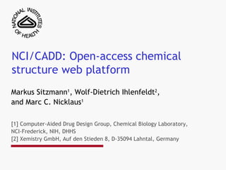 NCI/CADD: Open-access chemical structure web platform  Markus Sitzmann 1 , Wolf-Dietrich Ihlenfeldt 2 ,  and Marc C. Nicklaus 1 [1] Computer-Aided Drug Design Group, Chemical Biology Laboratory, NCI-Frederick, NIH, DHHS [2] Xemistry GmbH, Auf den Stieden 8, D-35094 Lahntal, Germany 