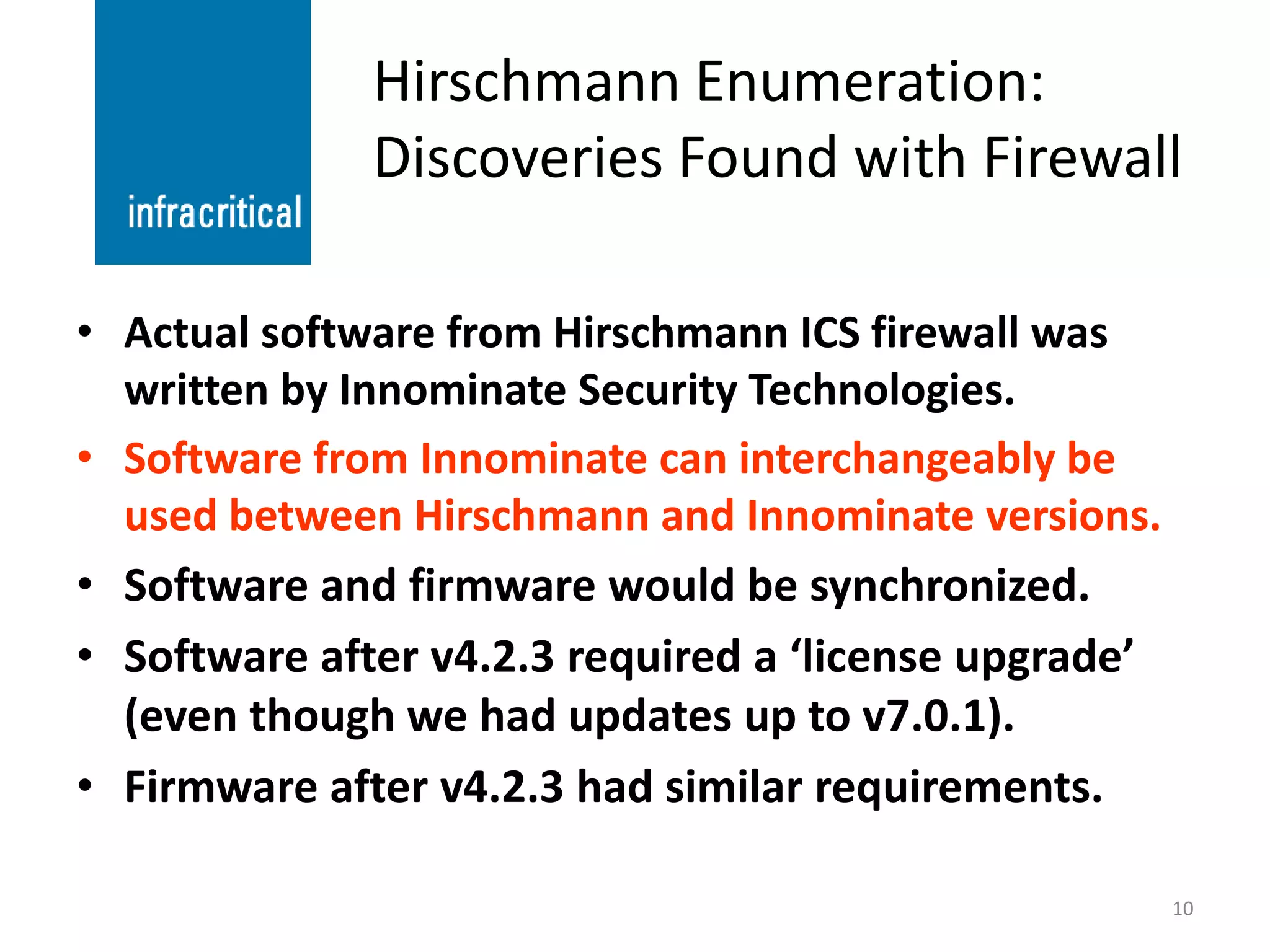 Hirschmann Enumeration:
              Discoveries Found with Firewall

• Actual software from Hirschmann ICS firewall was
  written by Innominate Security Technologies.
• Software from Innominate can interchangeably be
  used between Hirschmann and Innominate versions.
• Software and firmware would be synchronized.
• Software after v4.2.3 required a ‘license upgrade’
  (even though we had updates up to v7.0.1).
• Firmware after v4.2.3 had similar requirements.

                                                       10
 