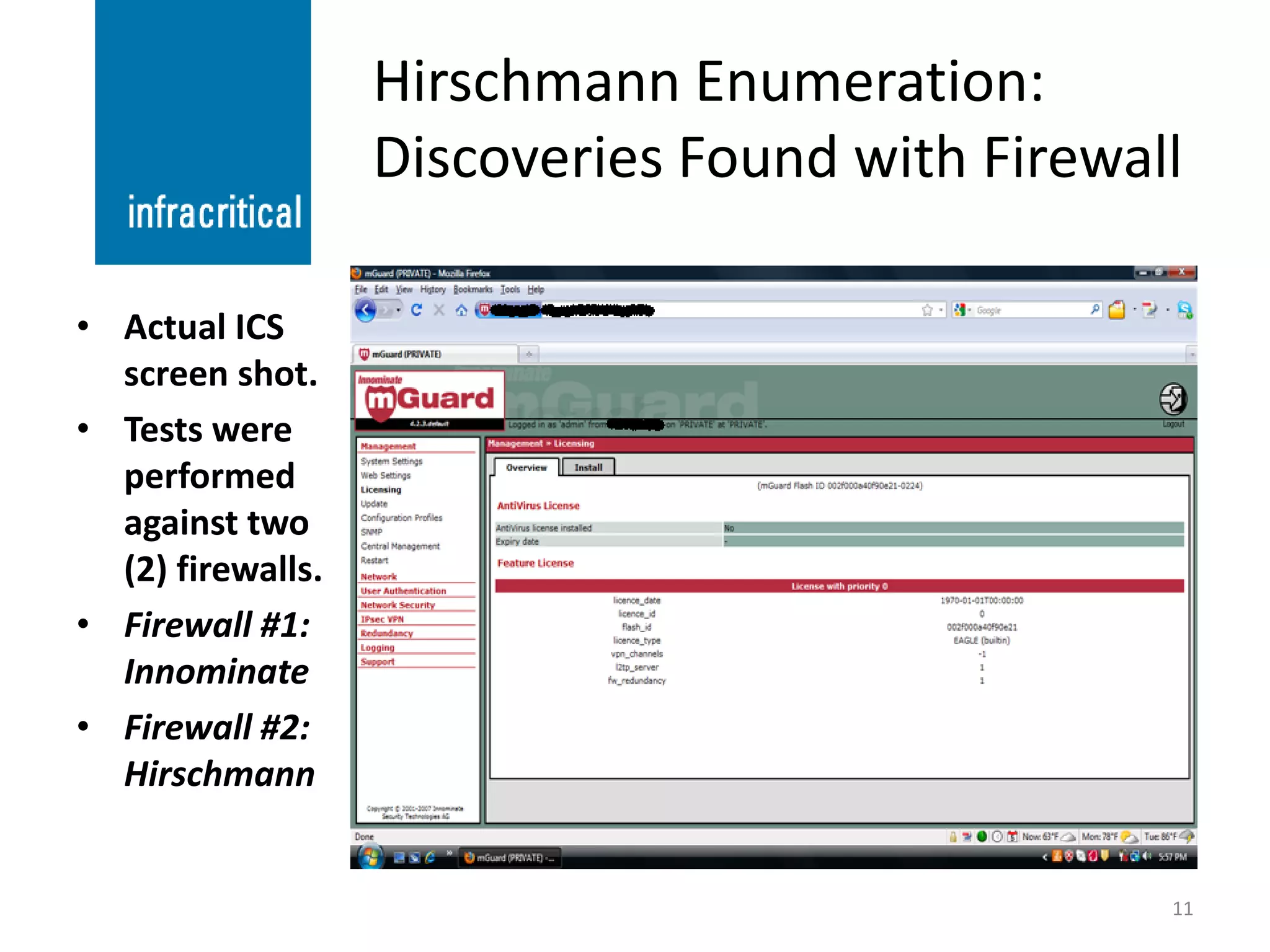 Hirschmann Enumeration:
                   Discoveries Found with Firewall

• Actual ICS
  screen shot.
• Tests were
  performed
  against two
  (2) firewalls.
• Firewall #1:
  Innominate
• Firewall #2:
  Hirschmann


                                                 11
 